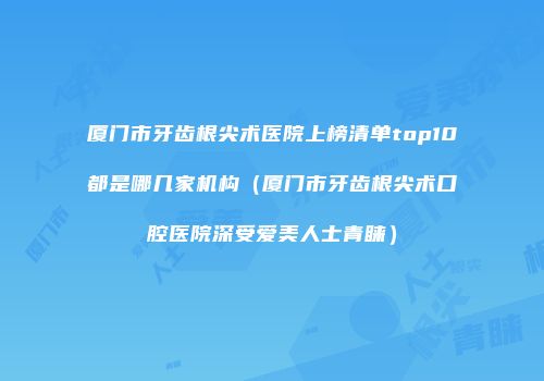厦门市牙齿根尖术医院上榜清单top10都是哪几家机构（厦门市牙齿根尖术口腔医院深受爱美人士青睐）