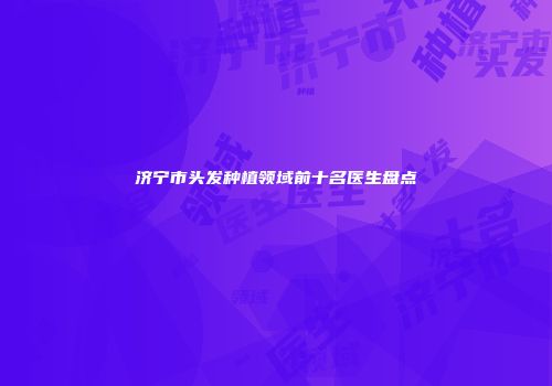 济宁市头发种植领域前十名医生盘点