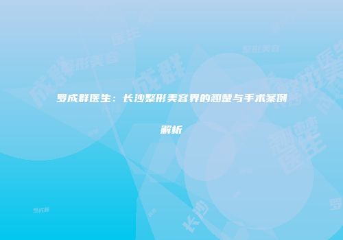 罗成群医生：长沙整形美容界的翘楚与手术案例解析