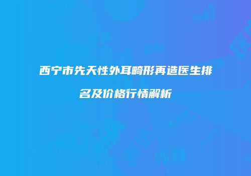 西宁市先天性外耳畸形再造医生排名及价格行情解析