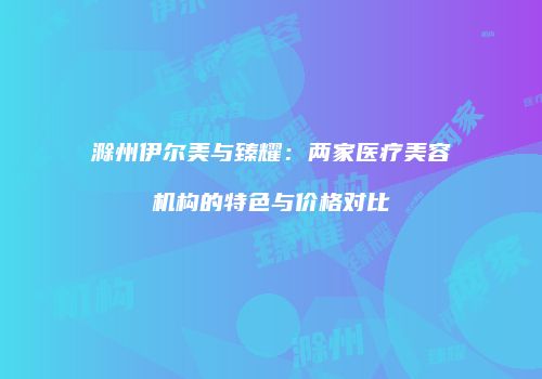 滁州伊尔美与臻耀：两家医疗美容机构的特色与价格对比