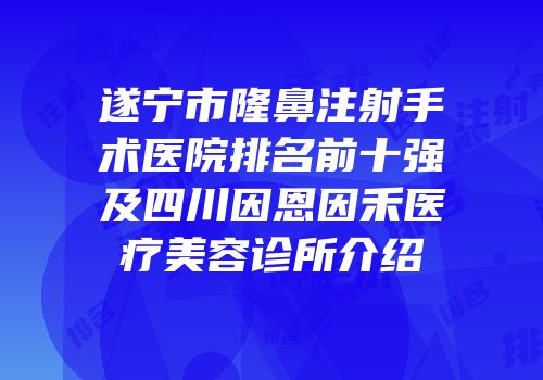 遂宁市隆鼻注射手术医院排名前十强及四川因恩因禾医疗美容诊所介绍