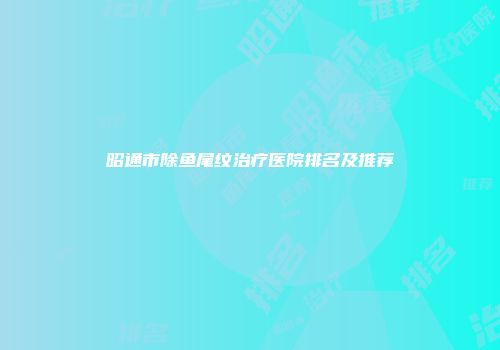昭通市除鱼尾纹治疗医院排名及推荐