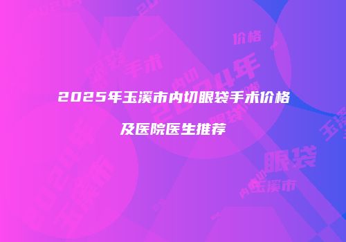 2025年玉溪市内切眼袋手术价格及医院医生推荐