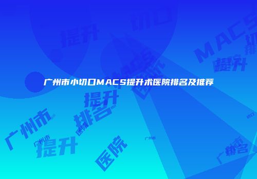 广州市小切口MACS提升术医院排名及推荐