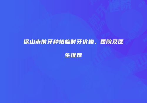 保山市前牙种植临时牙价格、医院及医生推荐