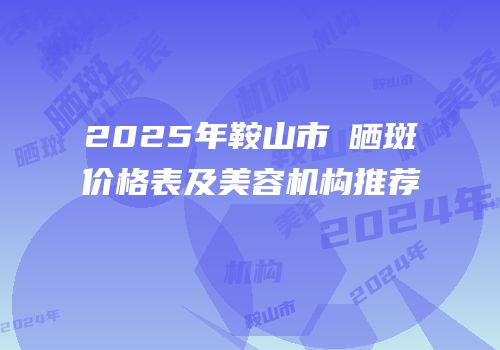 2025年鞍山市袪晒斑价格表及美容机构推荐