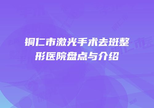 铜仁市激光手术去斑整形医院盘点与介绍