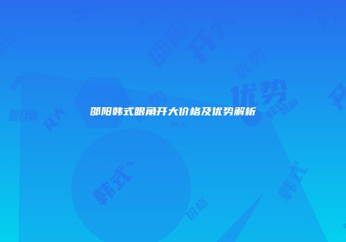 邵阳韩式眼角开大价格及优势解析