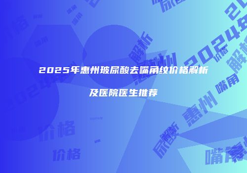 2025年惠州玻尿酸去嘴角纹价格解析及医院医生推荐