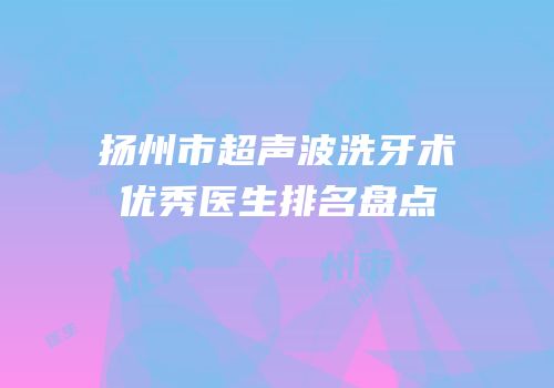 扬州市超声波洗牙术优秀医生排名盘点