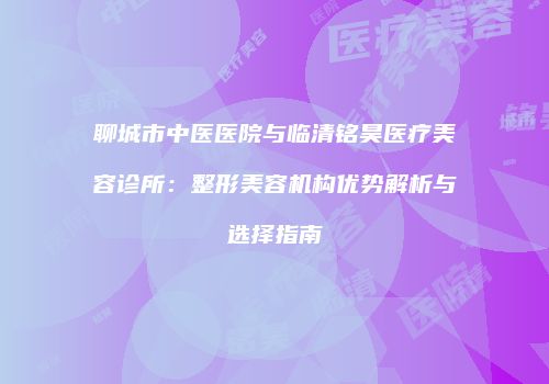 聊城市中医医院与临清铭昊医疗美容诊所：整形美容机构优势解析与选择指南