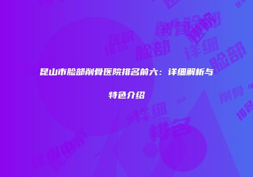 昆山市脸部削骨医院排名前六：详细解析与特色介绍