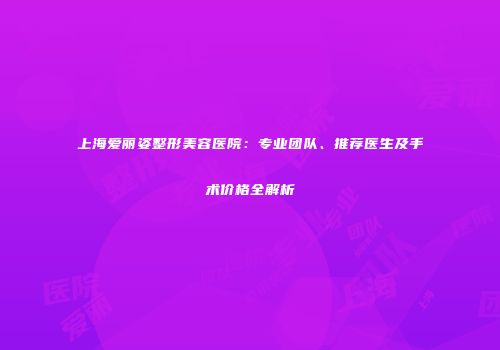 上海爱丽姿整形美容医院：专业团队、推荐医生及手术价格全解析