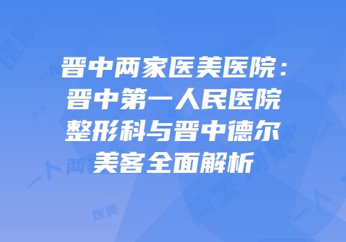 晋中两家医美医院：晋中第一人民医院整形科与晋中德尔美客全面解析