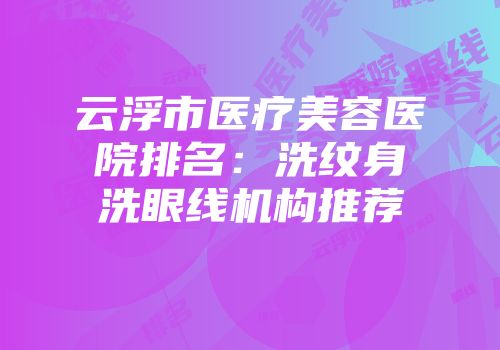 云浮市医疗美容医院排名：洗纹身洗眼线机构推荐
