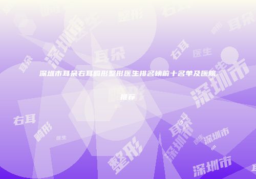 深圳市耳朵右耳畸形整形医生排名榜前十名单及医院推荐