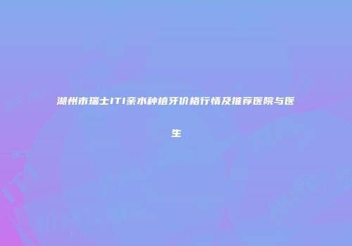湖州市瑞士ITI亲水种植牙价格行情及推荐医院与医生