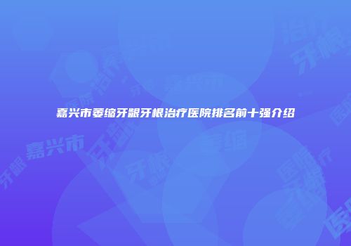 嘉兴市萎缩牙龈牙根治疗医院排名前十强介绍