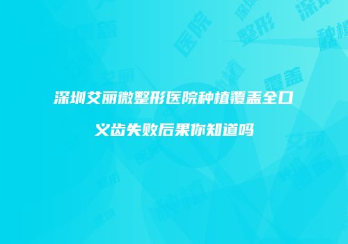深圳艾丽微整形医院种植覆盖全口义齿失败后果你知道吗