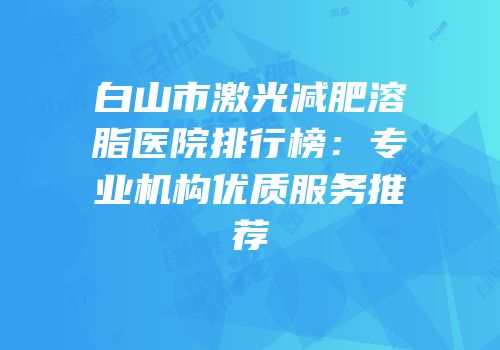 白山市激光减肥溶脂医院排行榜：专业机构优质服务推荐