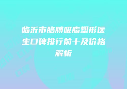 临沂市胳膊吸脂塑形医生口碑排行前十及价格解析