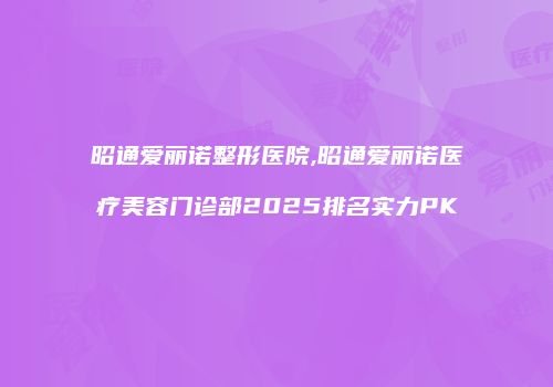 昭通爱丽诺整形医院,昭通爱丽诺医疗美容门诊部2025排名实力PK