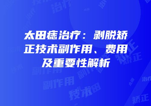 太田痣治疗：剥脱矫正技术副作用、费用及重要性解析