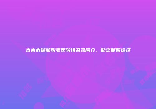 宜春市腿部脱毛医院排名及简介，助您明智选择
