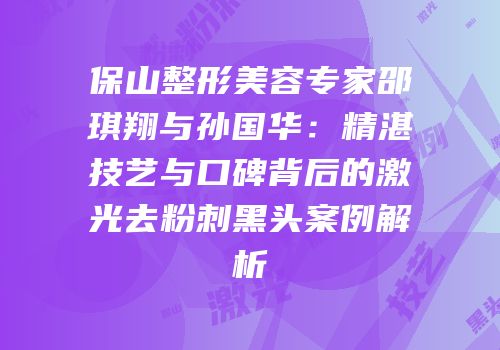 保山整形美容专家邵琪翔与孙国华：精湛技艺与口碑背后的激光去粉刺黑头案例解析