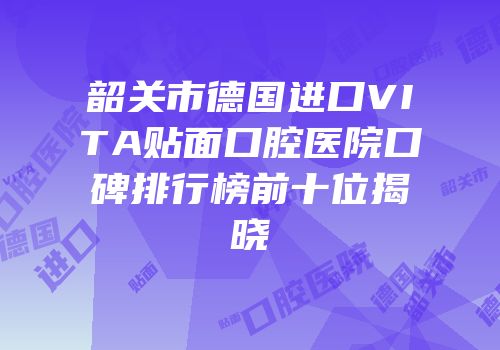 韶关市德国进口VITA贴面口腔医院口碑排行榜前十位揭晓
