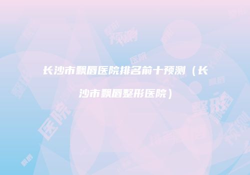 长沙市飘唇医院排名前十预测（长沙市飘唇整形医院）