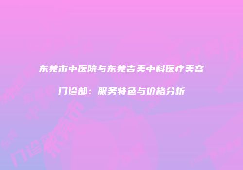 东莞市中医院与东莞吉美中科医疗美容门诊部：服务特色与价格分析