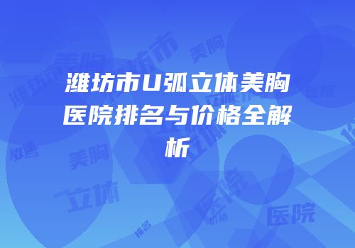 潍坊市U弧立体美胸医院排名与价格全解析