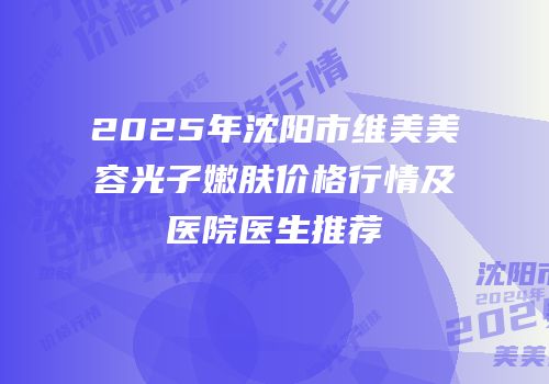 2025年沈阳市维美美容光子嫩肤价格行情及医院医生推荐