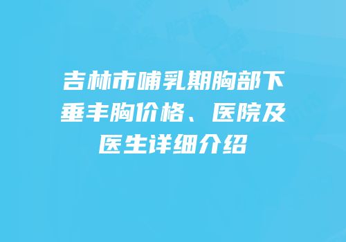 吉林市哺乳期胸部下垂丰胸价格、医院及医生详细介绍