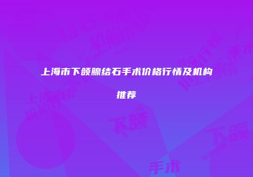上海市下颌腺结石手术价格行情及机构推荐