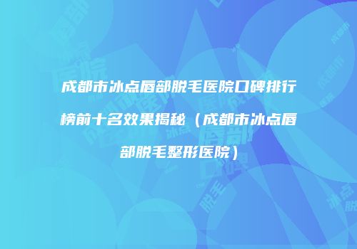 成都市冰点唇部脱毛医院口碑排行榜前十名效果揭秘（成都市冰点唇部脱毛整形医院）