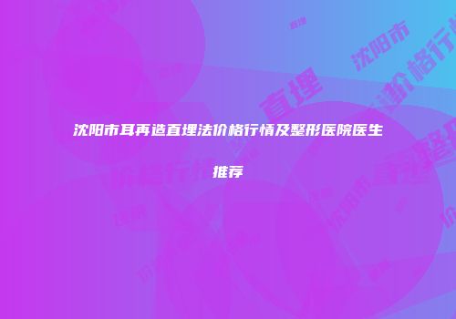 沈阳市耳再造直埋法价格行情及整形医院医生推荐