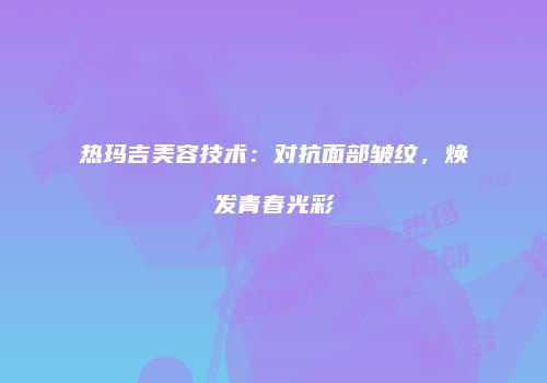 热玛吉美容技术：对抗面部皱纹，焕发青春光彩