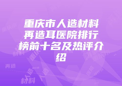 重庆市人造材料再造耳医院排行榜前十名及热评介绍