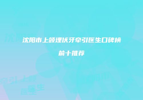 沈阳市上颌埋伏牙牵引医生口碑榜前十推荐