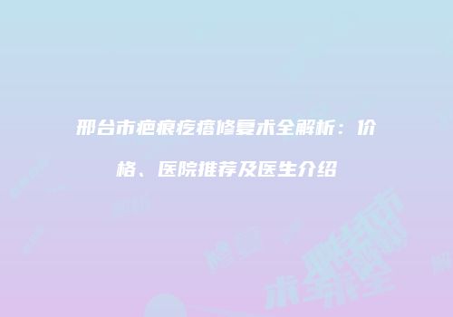 邢台市疤痕疙瘩修复术全解析：价格、医院推荐及医生介绍