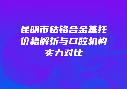 昆明市钴铬合金基托价格解析与口腔机构实力对比