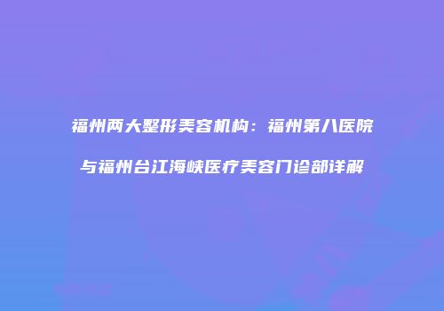 福州两大整形美容机构：福州第八医院与福州台江海峡医疗美容门诊部详解