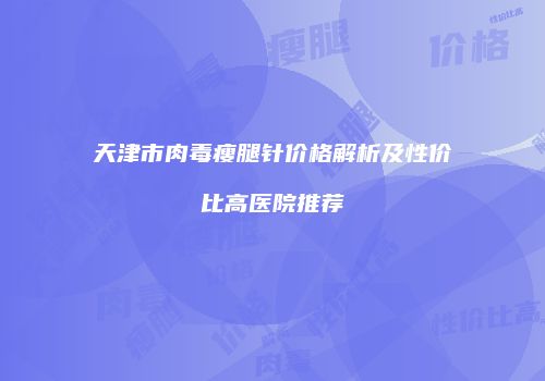 天津市肉毒瘦腿针价格解析及性价比高医院推荐