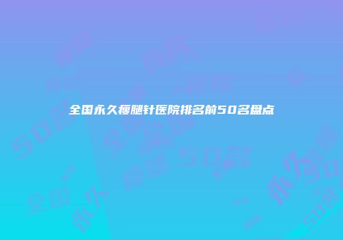 全国永久瘦腿针医院排名前50名盘点