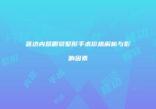 延边内路眼袋整形手术价格解析与影响因素