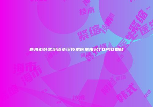 珠海市韩式阴道紧缩技术医生排名TOP10揭晓