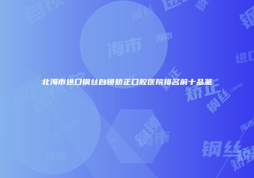 北海市进口钢丝自锁矫正口腔医院排名前十品鉴